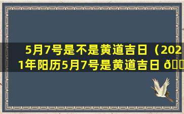 5月7号是不是黄道吉日（2021年阳历5月7号是黄道吉日 🐎 吗）